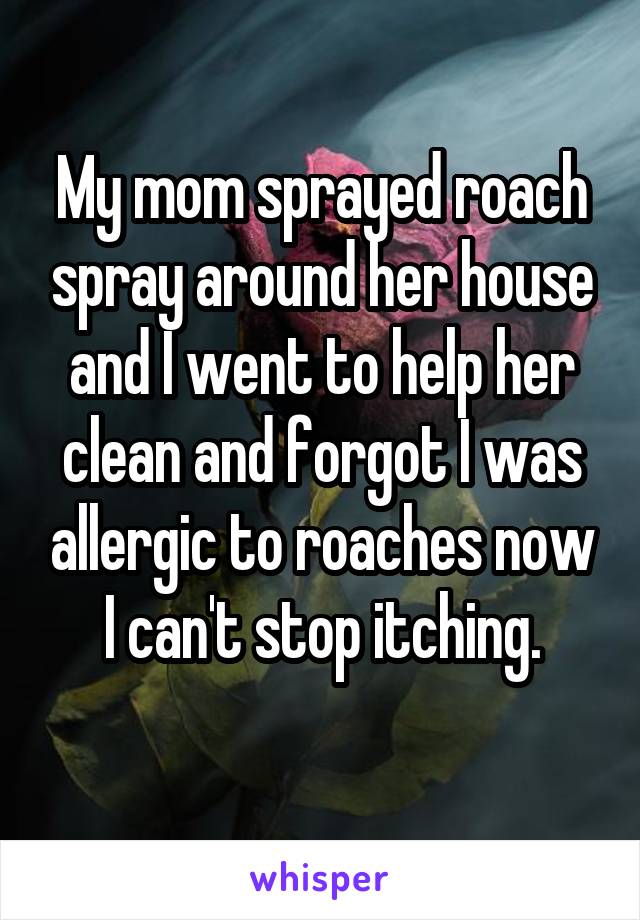 My mom sprayed roach spray around her house and I went to help her clean and forgot I was allergic to roaches now I can't stop itching.
