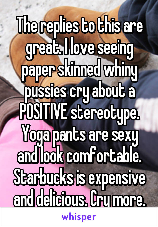 The replies to this are great. I love seeing paper skinned whiny pussies cry about a POSITIVE stereotype.
Yoga pants are sexy and look comfortable. Starbucks is expensive and delicious. Cry more.