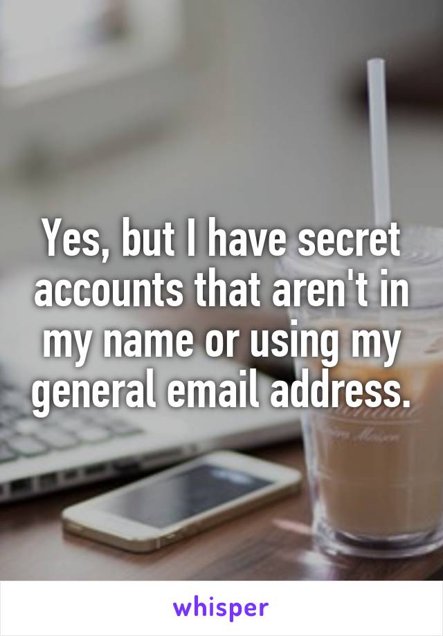 Yes, but I have secret accounts that aren't in my name or using my general email address.