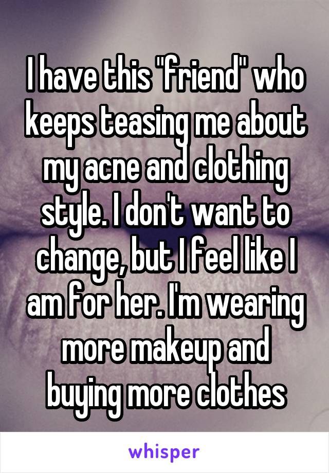 I have this "friend" who keeps teasing me about my acne and clothing style. I don't want to change, but I feel like I am for her. I'm wearing more makeup and buying more clothes