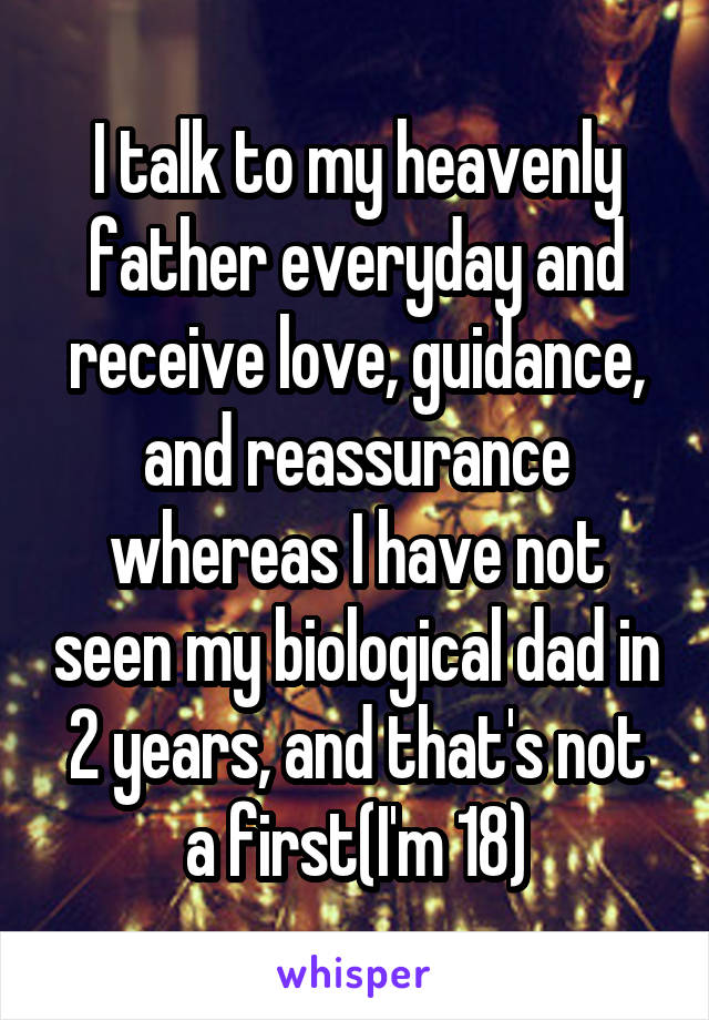 I talk to my heavenly father everyday and receive love, guidance, and reassurance whereas I have not seen my biological dad in 2 years, and that's not a first(I'm 18)