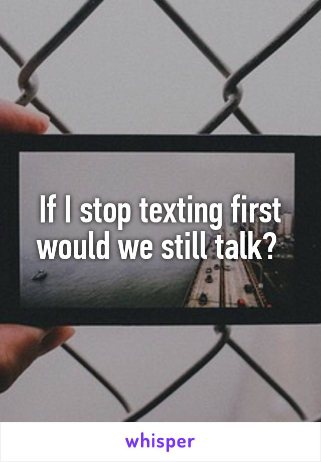 If I stop texting first would we still talk? 