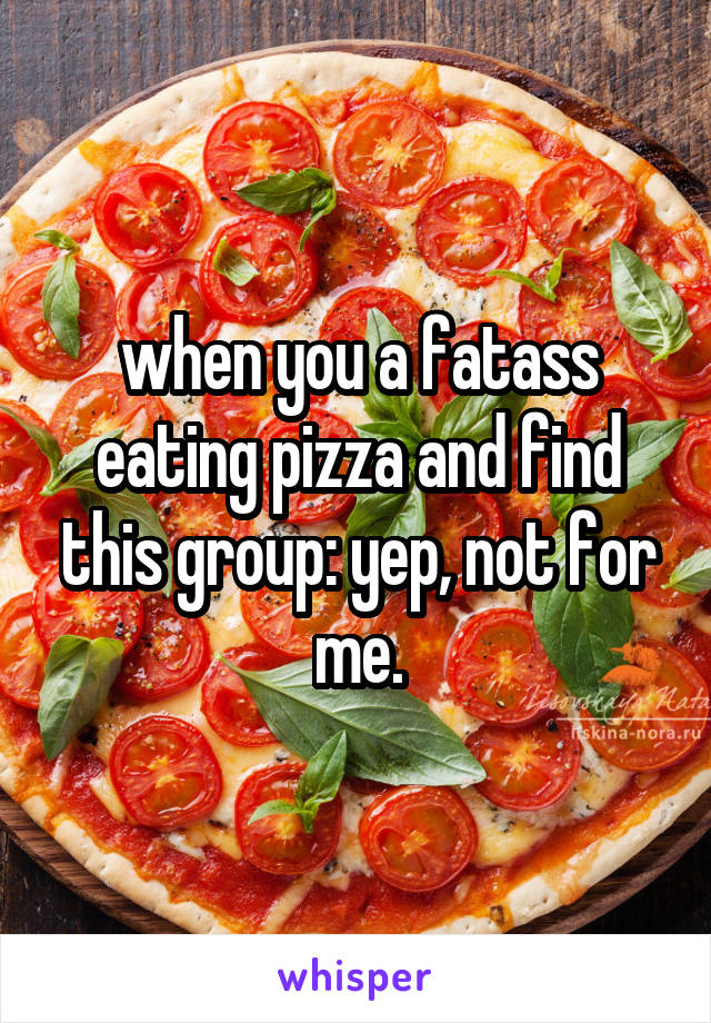 when you a fatass eating pizza and find this group: yep, not for me.