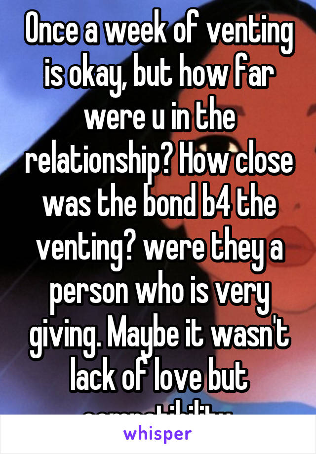 Once a week of venting is okay, but how far were u in the relationship? How close was the bond b4 the venting? were they a person who is very giving. Maybe it wasn't lack of love but compatibility 