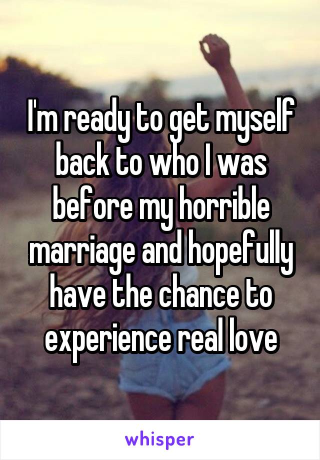 I'm ready to get myself back to who I was before my horrible marriage and hopefully have the chance to experience real love