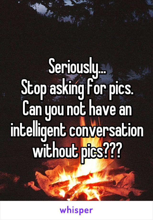 Seriously...
Stop asking for pics.
Can you not have an intelligent conversation without pics???