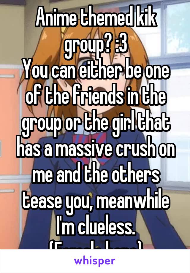 Anime themed kik group? :3
You can either be one of the friends in the group or the girl that has a massive crush on me and the others tease you, meanwhile I'm clueless.
(Female here)