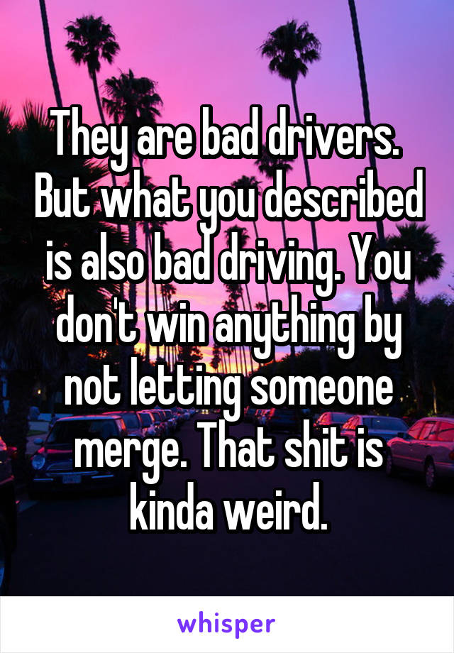 They are bad drivers.  But what you described is also bad driving. You don't win anything by not letting someone merge. That shit is kinda weird.