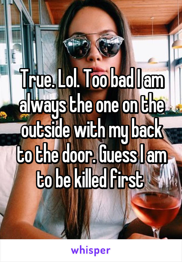 True. Lol. Too bad I am always the one on the outside with my back to the door. Guess I am to be killed first 