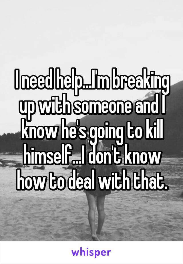 I need help...I'm breaking up with someone and I know he's going to kill himself...I don't know how to deal with that.