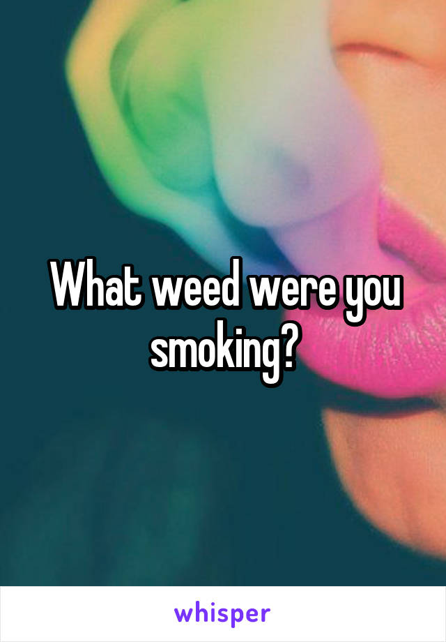 What weed were you smoking?