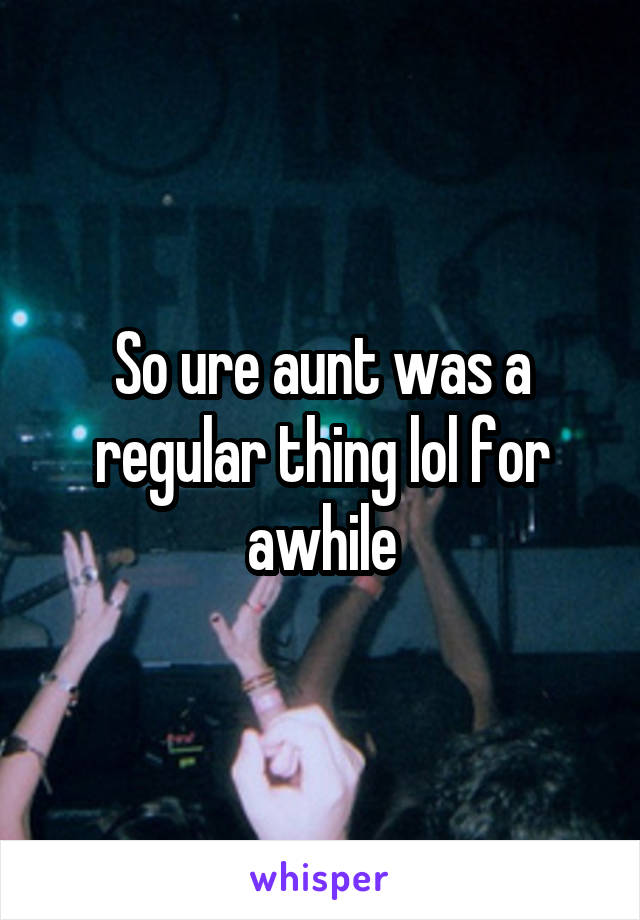 So ure aunt was a regular thing lol for awhile