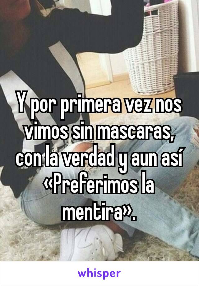 Y por primera vez nos vimos sin mascaras, con la verdad y aun así  «Preferimos la mentira».