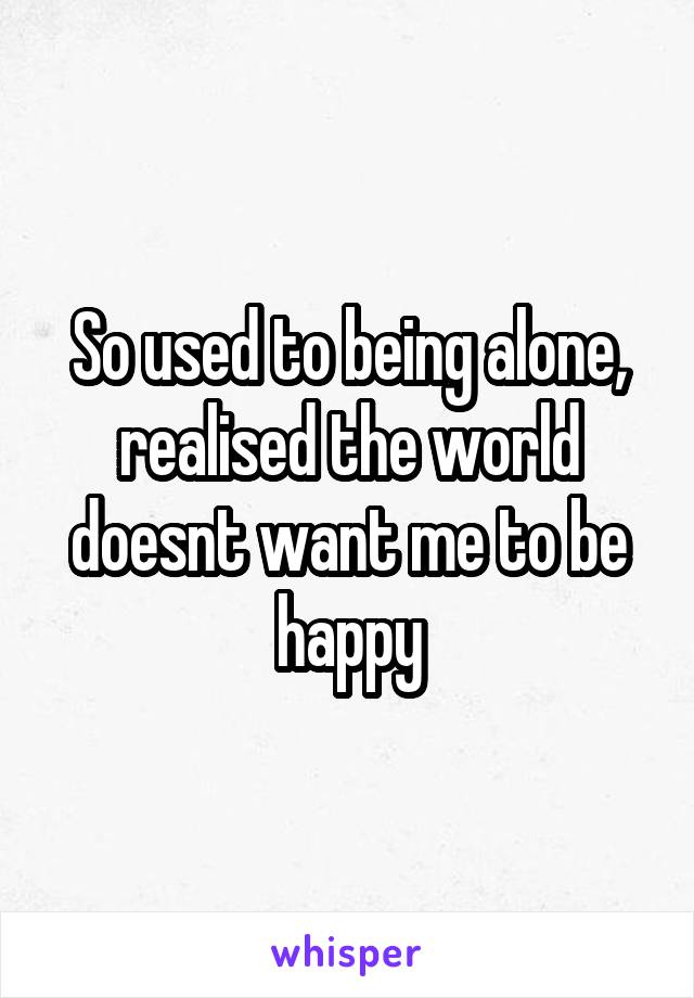 So used to being alone, realised the world doesnt want me to be happy