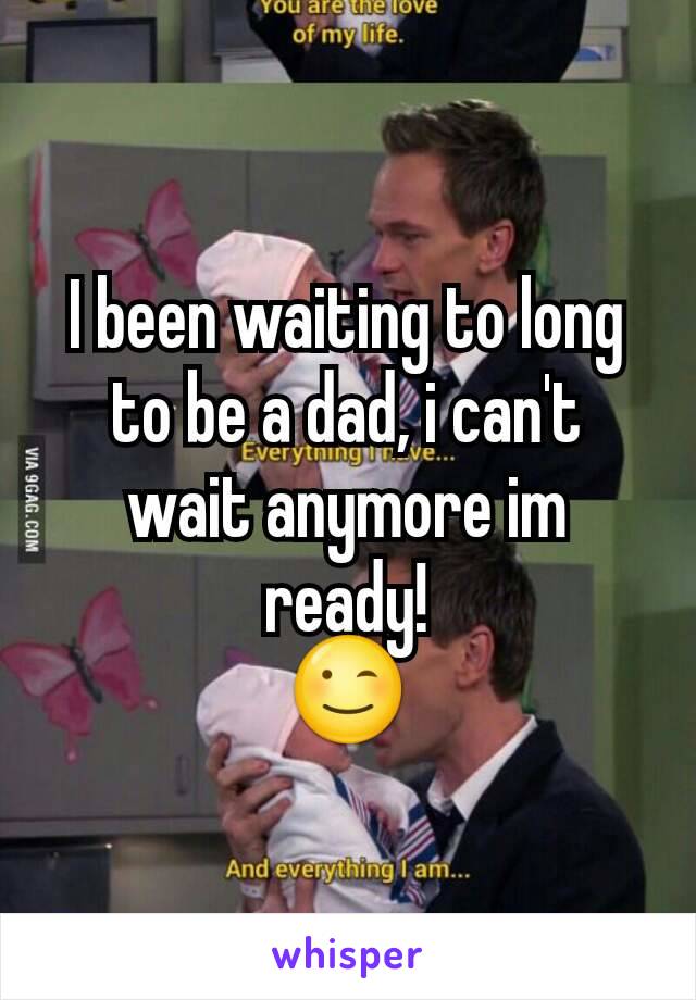 I been waiting to long to be a dad, i can't wait anymore im ready!
😉