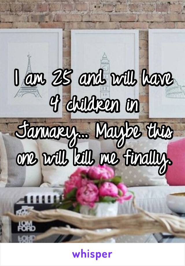 I am 25 and will have 4 children in January... Maybe this one will kill me finally. 