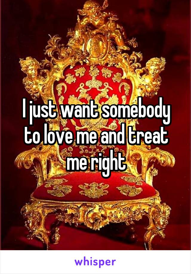 I just want somebody to love me and treat me right