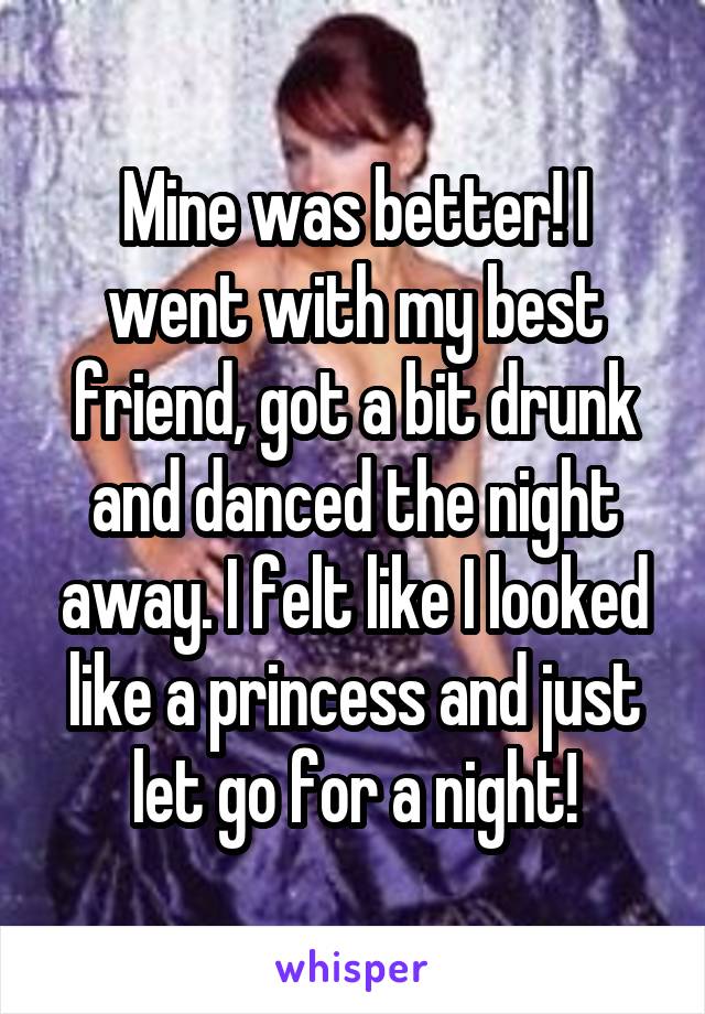 Mine was better! I went with my best friend, got a bit drunk and danced the night away. I felt like I looked like a princess and just let go for a night!