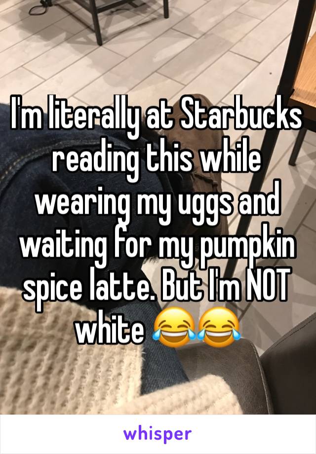 I'm literally at Starbucks reading this while wearing my uggs and waiting for my pumpkin spice latte. But I'm NOT white 😂😂