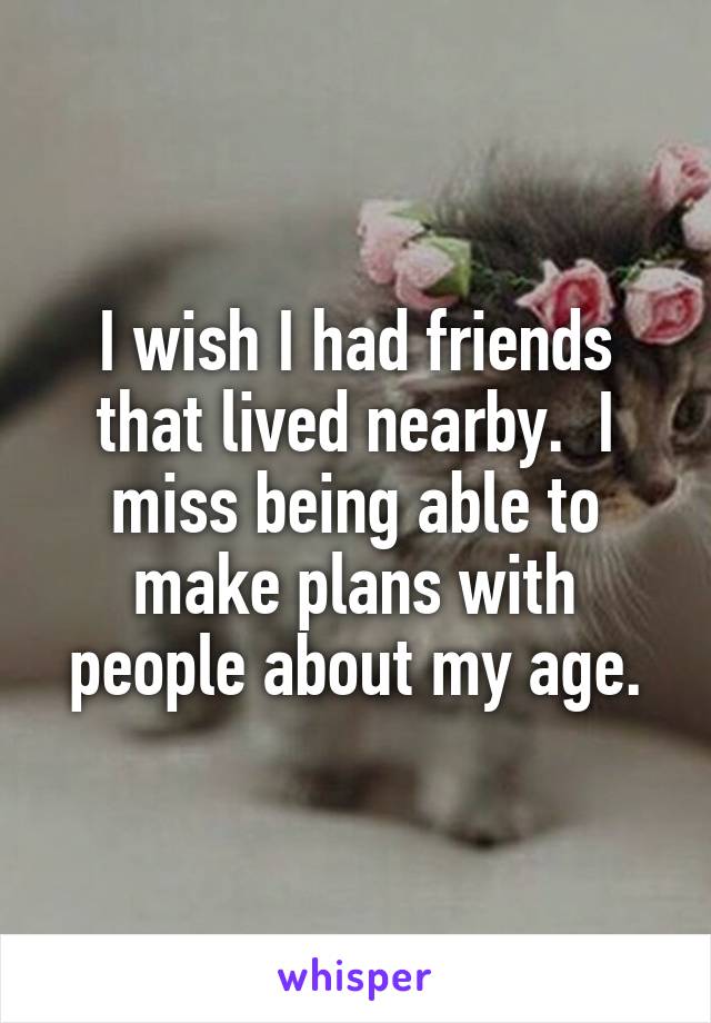 I wish I had friends that lived nearby.  I miss being able to make plans with people about my age.