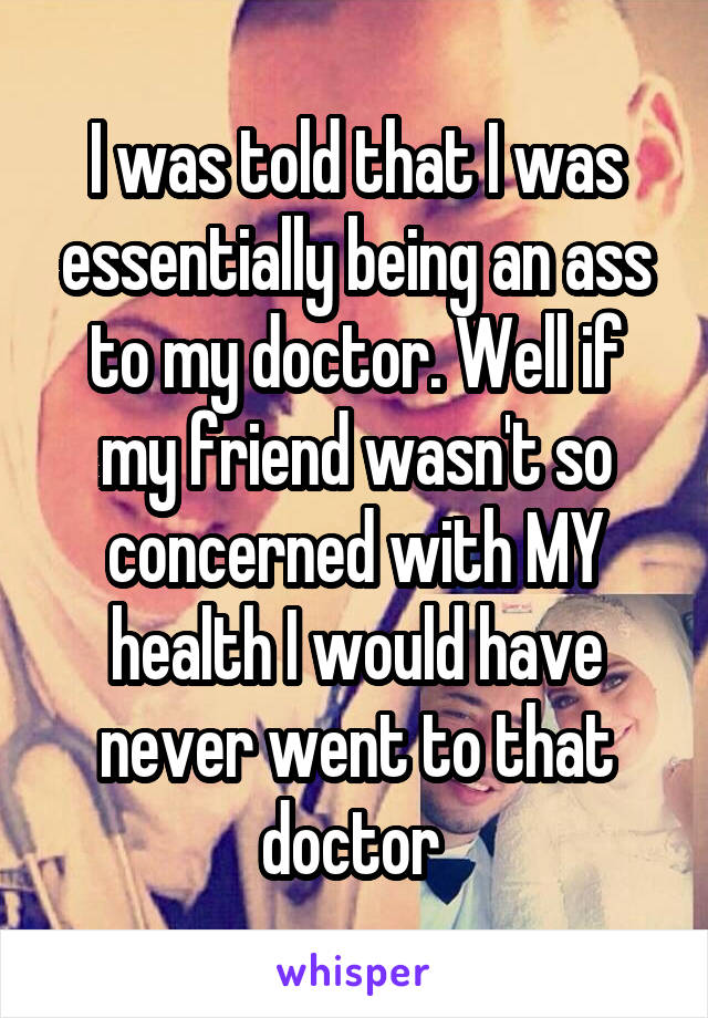 I was told that I was essentially being an ass to my doctor. Well if my friend wasn't so concerned with MY health I would have never went to that doctor 