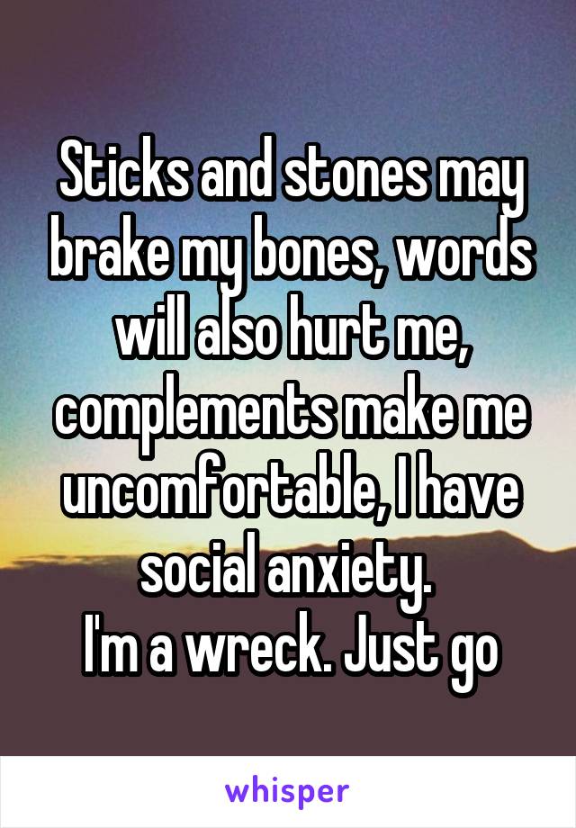 Sticks and stones may brake my bones, words will also hurt me, complements make me uncomfortable, I have social anxiety. 
I'm a wreck. Just go