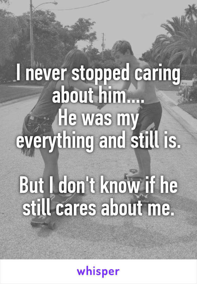 I never stopped caring about him....
He was my everything and still is.

But I don't know if he still cares about me.