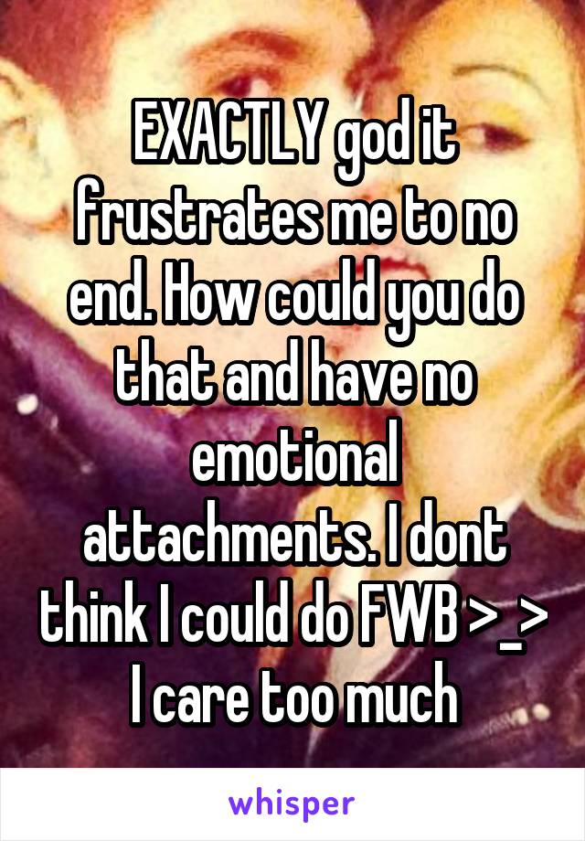 EXACTLY god it frustrates me to no end. How could you do that and have no emotional attachments. I dont think I could do FWB >_> I care too much