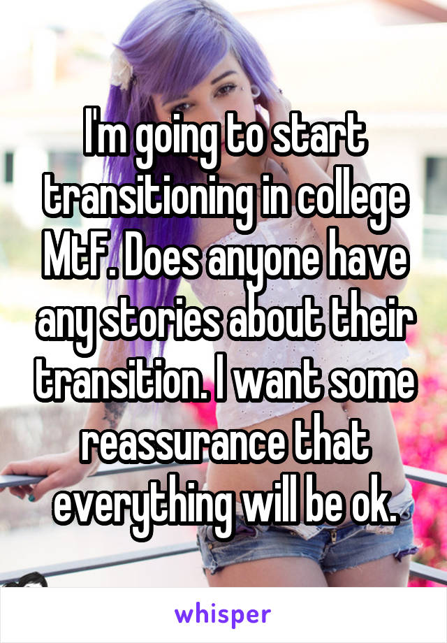 I'm going to start transitioning in college MtF. Does anyone have any stories about their transition. I want some reassurance that everything will be ok.