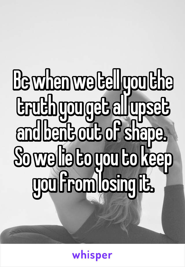 Bc when we tell you the truth you get all upset and bent out of shape.  So we lie to you to keep you from losing it.