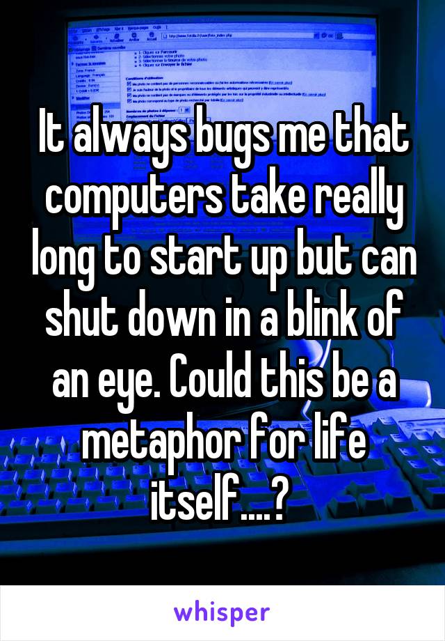 It always bugs me that computers take really long to start up but can shut down in a blink of an eye. Could this be a metaphor for life itself....? 