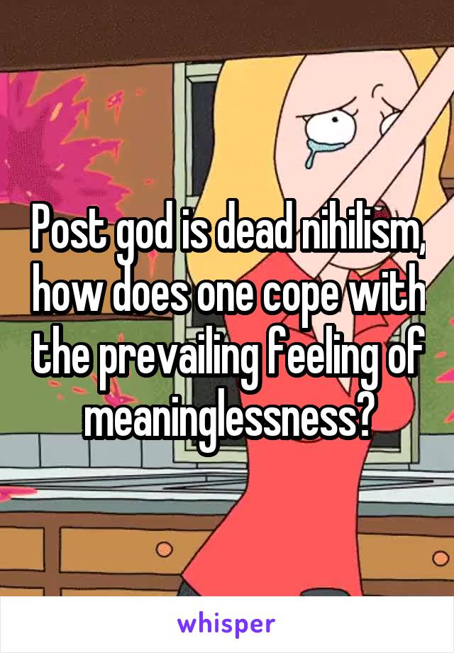 Post god is dead nihilism, how does one cope with the prevailing feeling of meaninglessness?