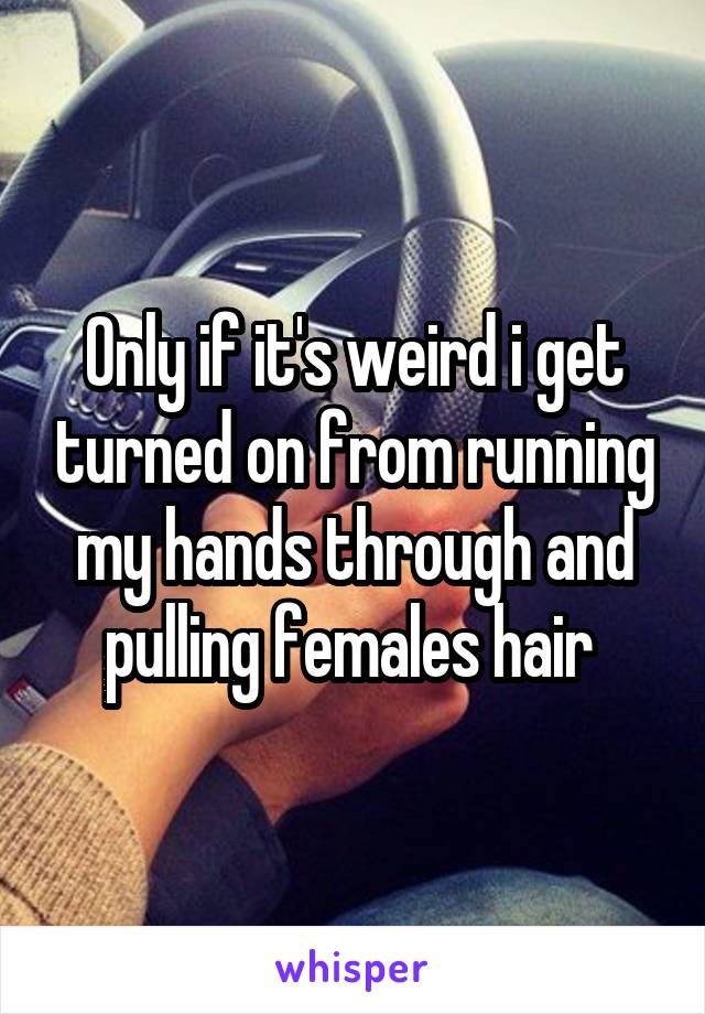 Only if it's weird i get turned on from running my hands through and pulling females hair 