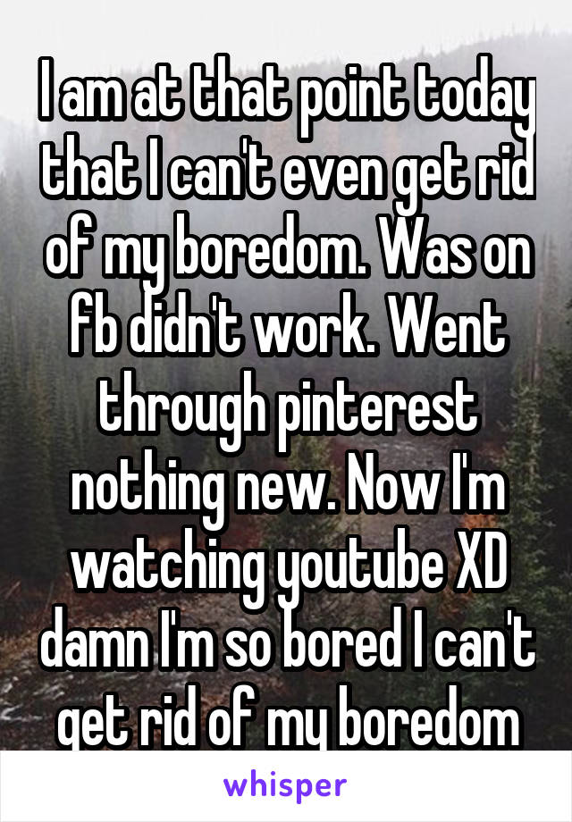 I am at that point today that I can't even get rid of my boredom. Was on fb didn't work. Went through pinterest nothing new. Now I'm watching youtube XD damn I'm so bored I can't get rid of my boredom