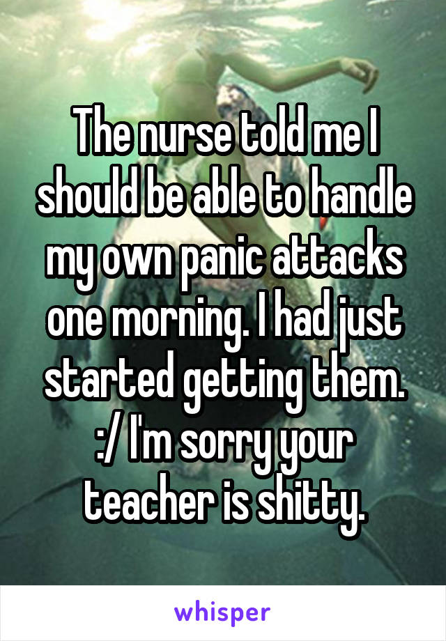 The nurse told me I should be able to handle my own panic attacks one morning. I had just started getting them. :/ I'm sorry your teacher is shitty.