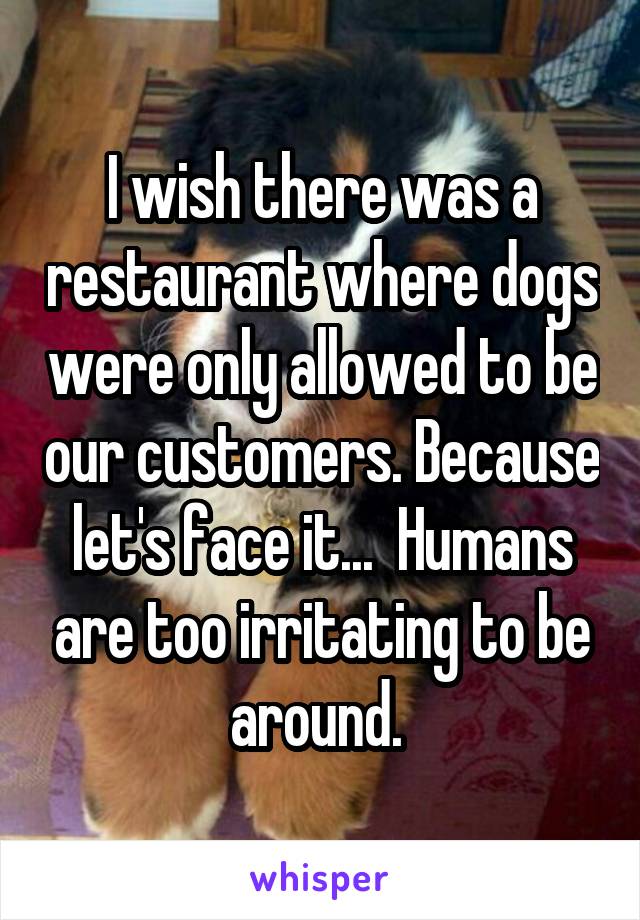 I wish there was a restaurant where dogs were only allowed to be our customers. Because let's face it...  Humans are too irritating to be around. 