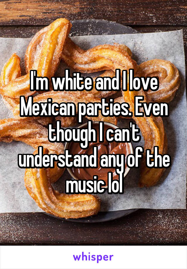 I'm white and I love Mexican parties. Even though I can't understand any of the music lol