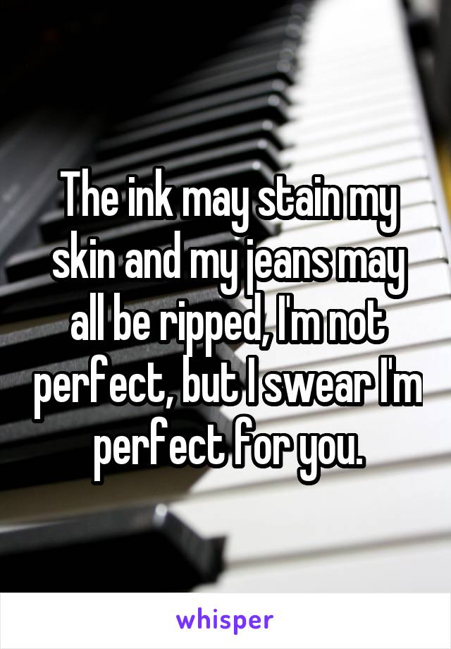 The ink may stain my skin and my jeans may all be ripped, I'm not perfect, but I swear I'm perfect for you.