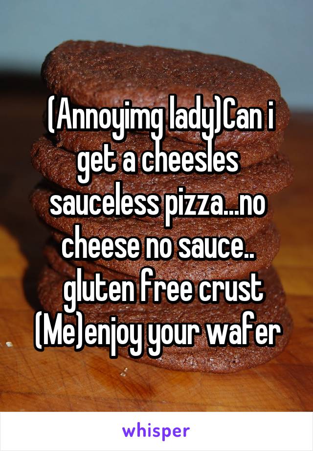  (Annoyimg lady)Can i get a cheesles sauceless pizza...no cheese no sauce..
  gluten free crust
(Me)enjoy your wafer