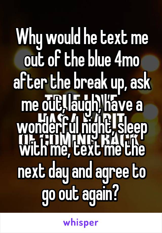 Why would he text me out of the blue 4mo after the break up, ask me out, laugh, have a wonderful night, sleep with me, text me the next day and agree to go out again? 