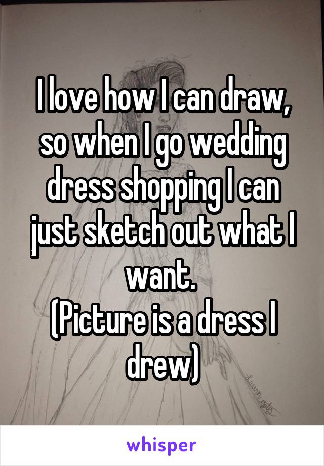 I love how I can draw, so when I go wedding dress shopping I can just sketch out what I want. 
(Picture is a dress I drew)