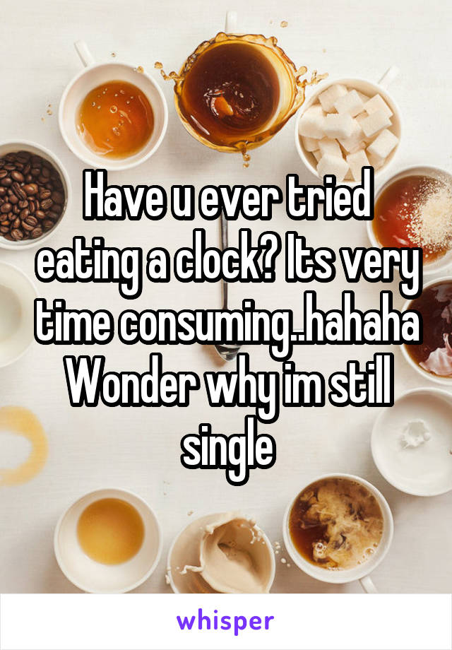 Have u ever tried eating a clock? Its very time consuming..hahaha
Wonder why im still single