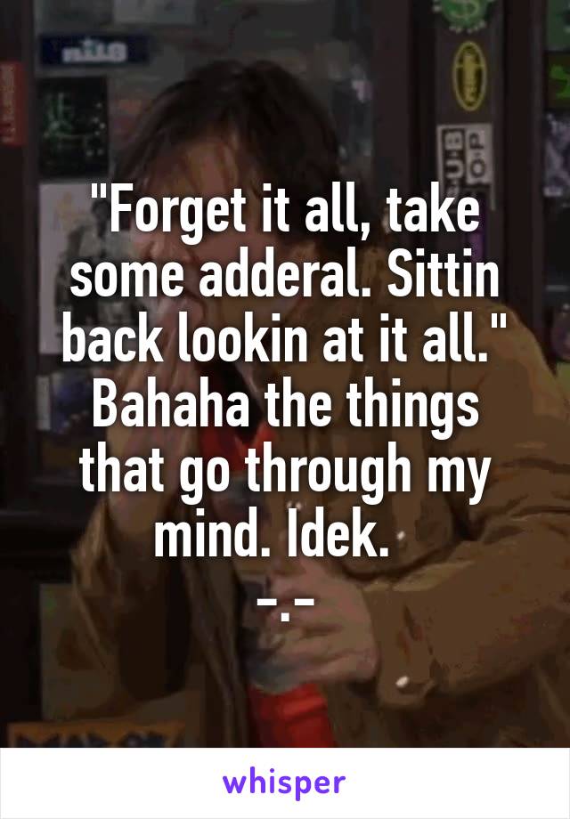 "Forget it all, take some adderal. Sittin back lookin at it all."
Bahaha the things that go through my mind. Idek.  
-.-