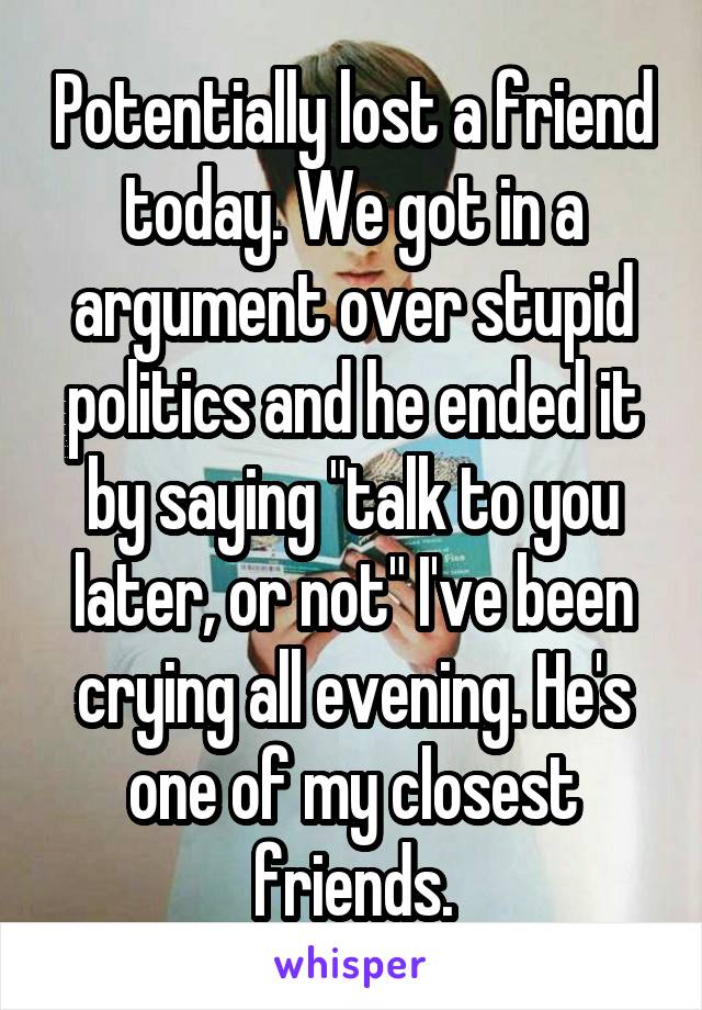 Potentially lost a friend today. We got in a argument over stupid politics and he ended it by saying "talk to you later, or not" I've been crying all evening. He's one of my closest friends.