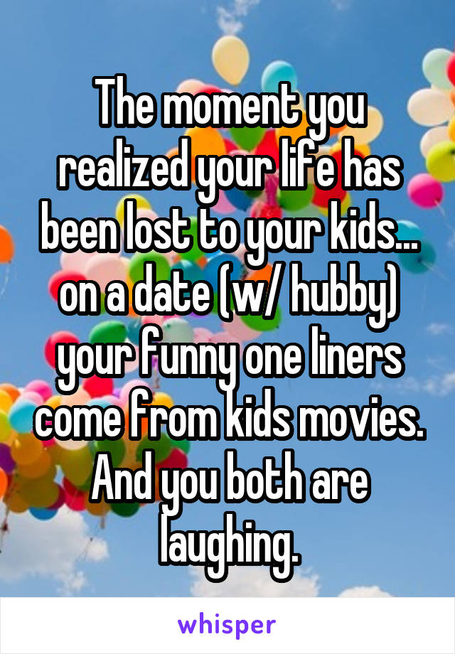 The moment you realized your life has been lost to your kids... on a date (w/ hubby) your funny one liners come from kids movies. And you both are laughing.