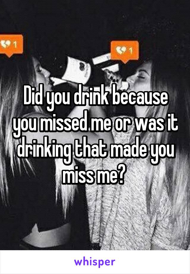 Did you drink because you missed me or was it drinking that made you miss me? 