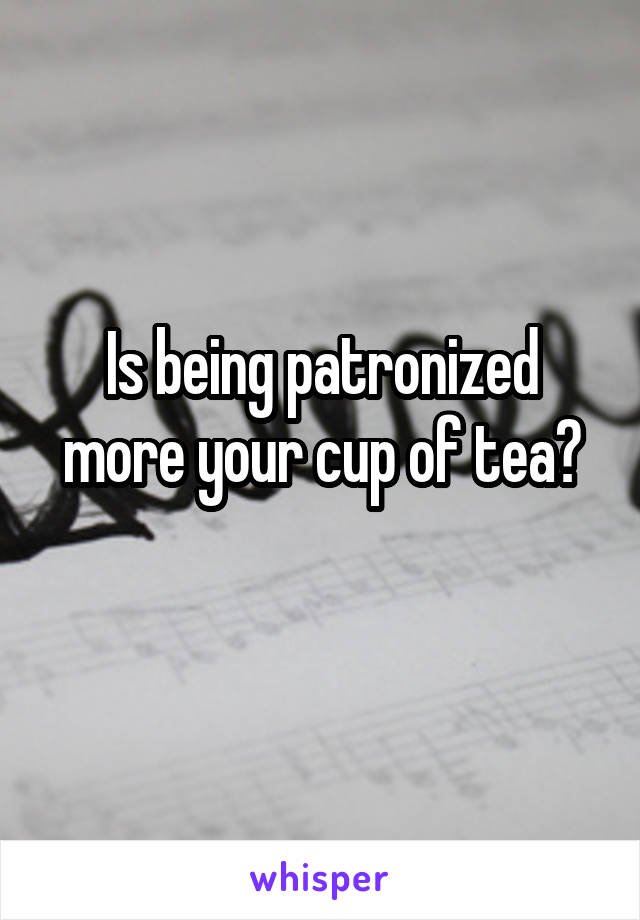 Is being patronized more your cup of tea?
