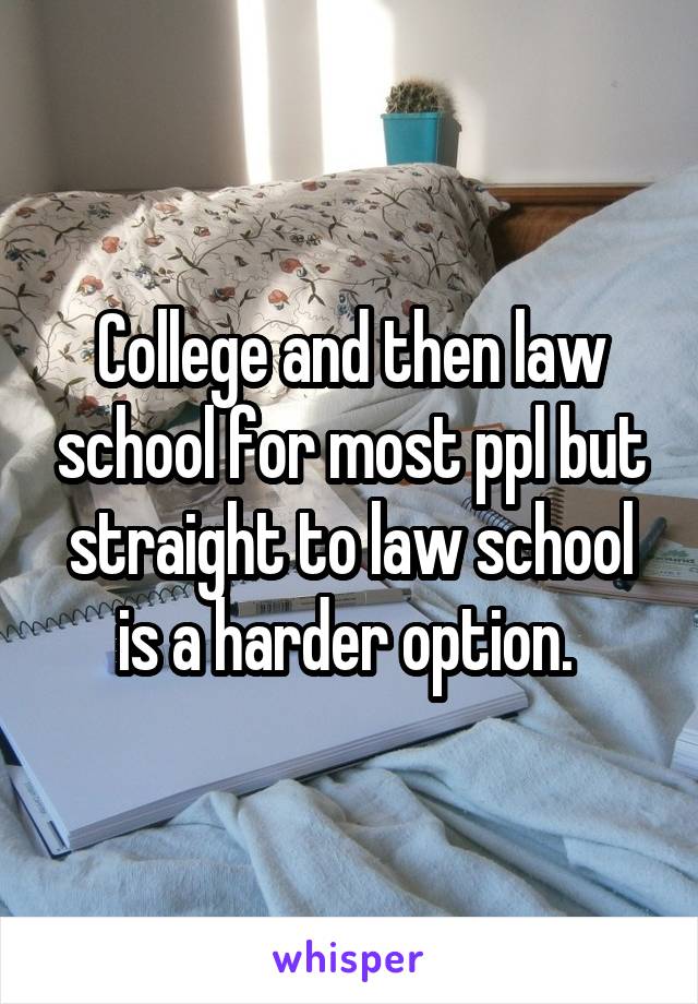 College and then law school for most ppl but straight to law school is a harder option. 