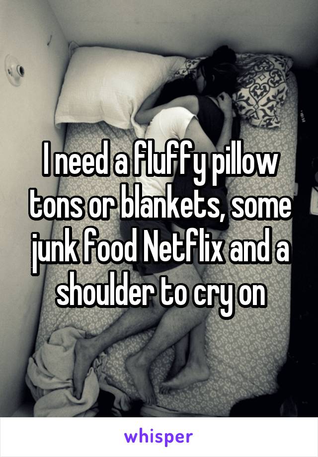 I need a fluffy pillow tons or blankets, some junk food Netflix and a shoulder to cry on