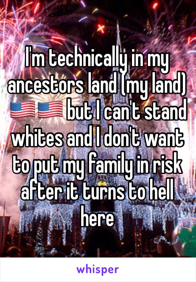 I'm technically in my ancestors land (my land) 🇺🇸🇺🇸 but I can't stand whites and I don't want to put my family in risk after it turns to hell here 